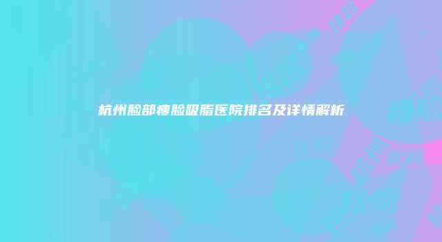 杭州脸部瘦脸吸脂医院排名及详情解析