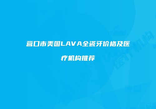 营口市美国LAVA全瓷牙价格及医疗机构推荐