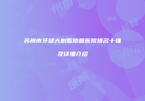 苏州市牙缝大树脂修复医院排名十强及详细介绍