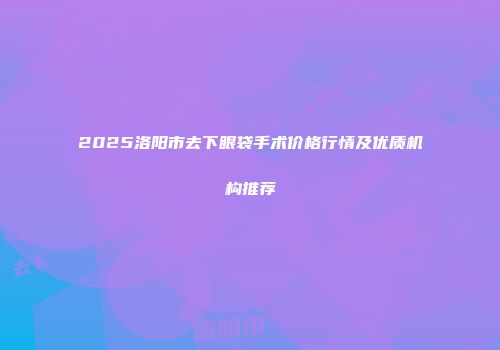 2025洛阳市去下眼袋手术价格行情及优质机构推荐
