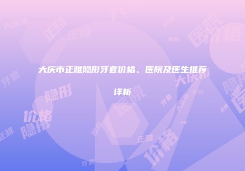 大庆市正雅隐形牙套价格、医院及医生推荐详析