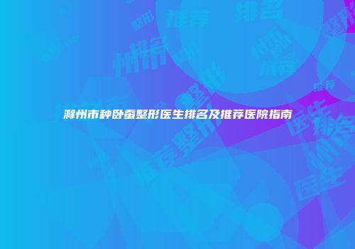 滁州市种卧蚕整形医生排名及推荐医院指南