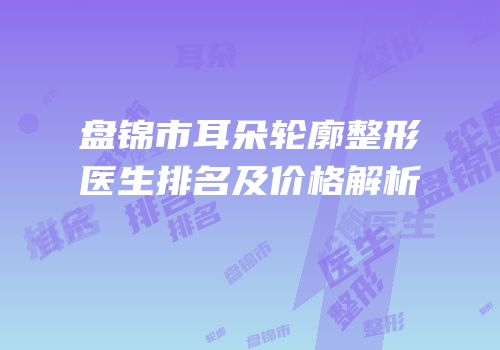 盘锦市耳朵轮廓整形医生排名及价格解析