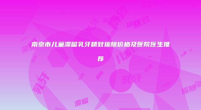 南京市儿童滞留乳牙精致拔除价格及医院医生推荐