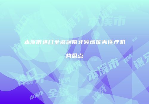 本溪市进口全瓷冠镶牙领域优秀医疗机构盘点