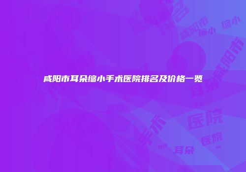 咸阳市耳朵缩小手术医院排名及价格一览