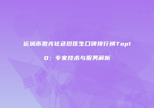 运城市激光祛色斑医生口碑排行榜Top10：专家技术与服务解析