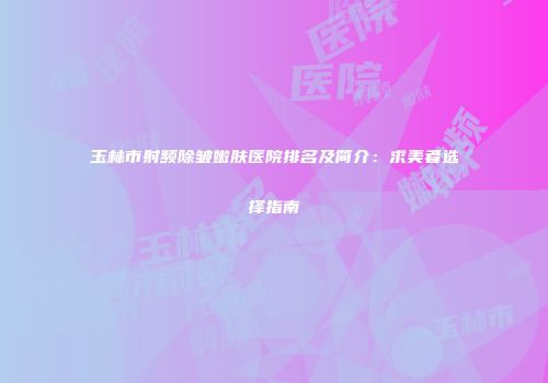 玉林市射频除皱嫩肤医院排名及简介：求美者选择指南