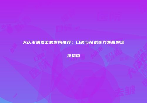 大庆市粉毒去皱医院推荐：口碑与技术实力兼备的选择指南
