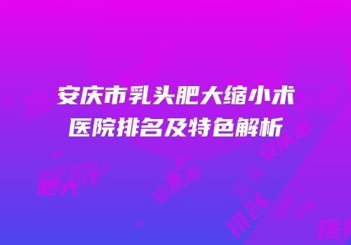 安庆市乳头肥大缩小术医院排名及特色解析