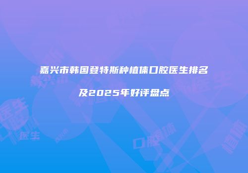 嘉兴市韩国登特斯种植体口腔医生排名及2025年好评盘点