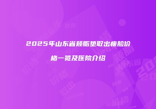 2025年山东省颊脂垫取出瘦脸价格一览及医院介绍