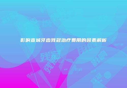 影响宣城牙齿残冠治疗费用的因素解析