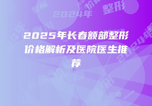 2025年长春额部整形价格解析及医院医生推荐