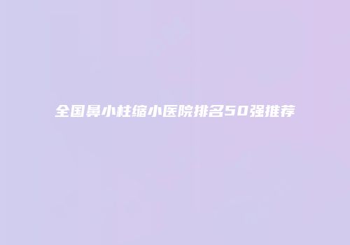 全国鼻小柱缩小医院排名50强推荐