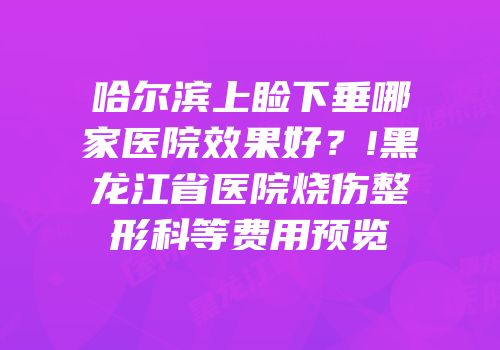 哈尔滨上睑下垂哪家医院效果好？!黑龙江省医院烧伤整形科等费用预览