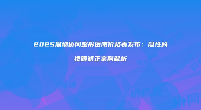 2025深圳协同整形医院价格表发布：隐性斜视眼矫正案例解析