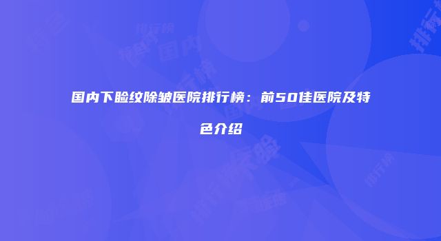 国内下睑纹除皱医院排行榜：前50佳医院及特色介绍