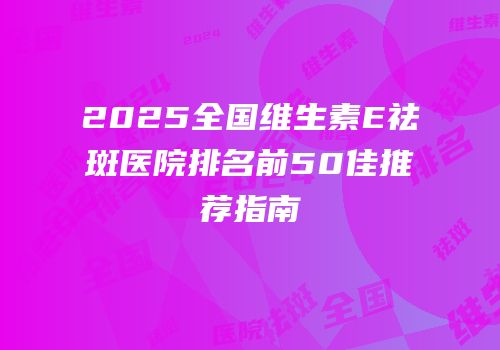 2025全国维生素E祛斑医院排名前50佳推荐指南