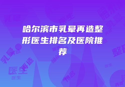 哈尔滨市乳晕再造整形医生排名及医院推荐