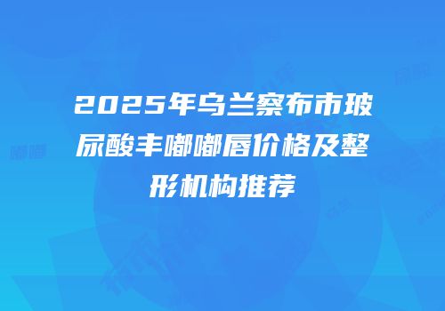 2025年乌兰察布市玻尿酸丰嘟嘟唇价格及整形机构推荐