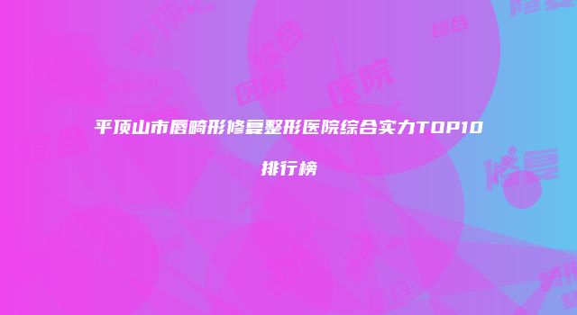 平顶山市唇畸形修复整形医院综合实力TOP10排行榜