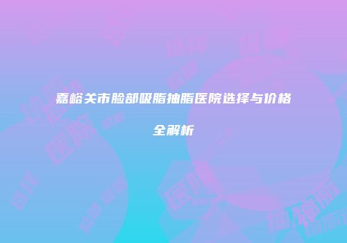嘉峪关市脸部吸脂抽脂医院选择与价格全解析