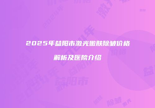 2025年益阳市激光嫩肤除皱价格解析及医院介绍