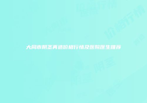 大同市阴茎再造价格行情及医院医生推荐