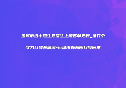 运城市远中阻生牙医生上榜名单更新_这几个实力口碑有保障-运城市畅海鸥口腔医生