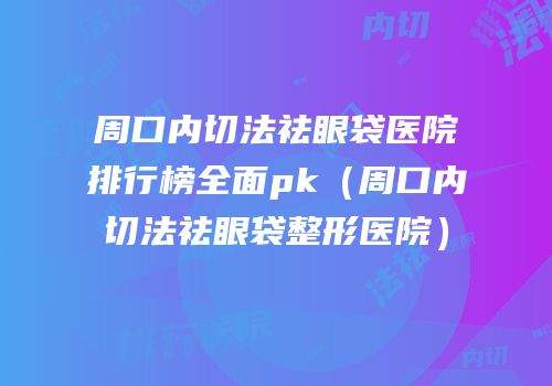周口内切法祛眼袋医院排行榜全面pk（周口内切法祛眼袋整形医院）