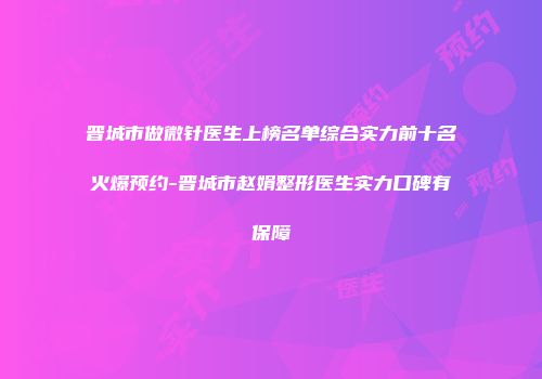 晋城市做微针医生上榜名单综合实力前十名火爆预约-晋城市赵娟整形医生实力口碑有保障