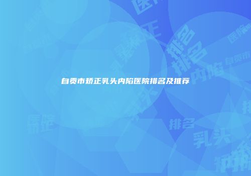 自贡市矫正乳头内陷医院排名及推荐