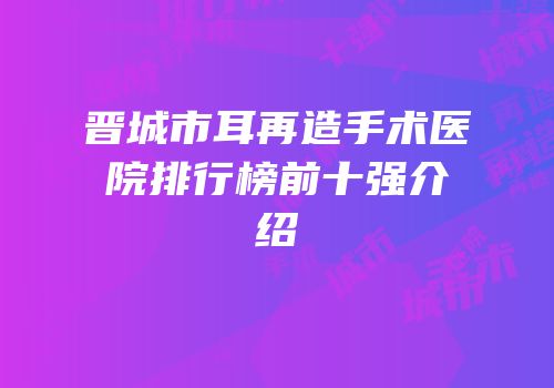 晋城市耳再造手术医院排行榜前十强介绍