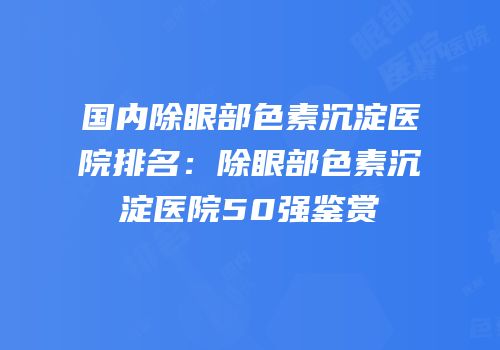 国内除眼部色素沉淀医院排名：除眼部色素沉淀医院50强鉴赏