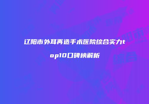 辽阳市外耳再造手术医院综合实力top10口碑榜解析