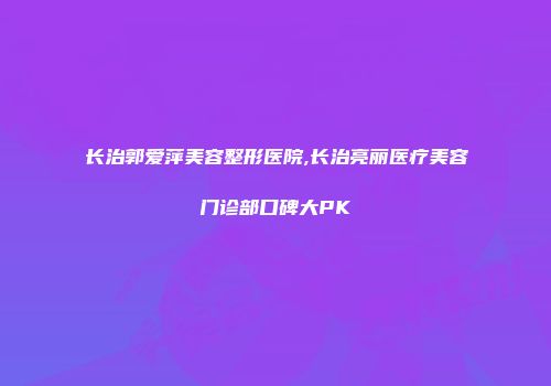 长治郭爱萍美容整形医院,长治亮丽医疗美容门诊部口碑大PK