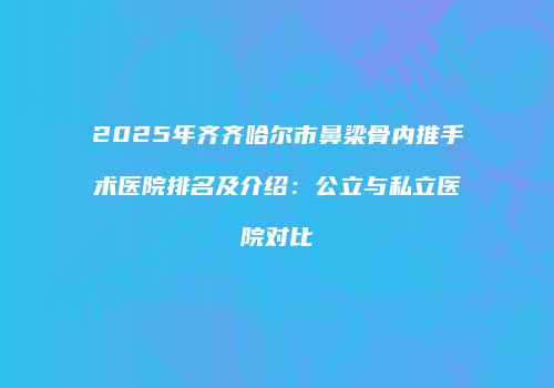 2025年齐齐哈尔市鼻梁骨内推手术医院排名及介绍：公立与私立医院对比