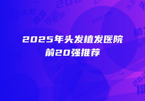 2025年头发植发医院前20强推荐