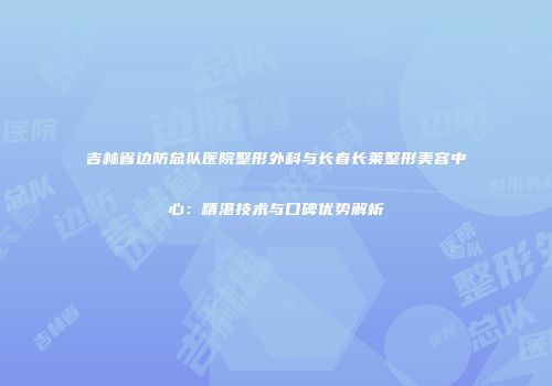 吉林省边防总队医院整形外科与长春长莱整形美容中心：精湛技术与口碑优势解析