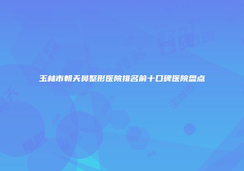 玉林市朝天鼻整形医院排名前十口碑医院盘点