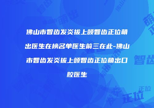佛山市智齿发炎拔上颌智齿正位萌出医生在榜名单医生前三在此-佛山市智齿发炎拔上颌智齿正位萌出口腔医生