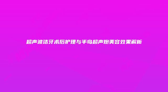 超声波洁牙术后护理与半岛超声炮美容效果解析