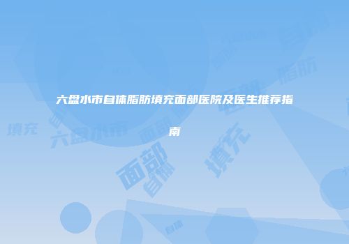六盘水市自体脂肪填充面部医院及医生推荐指南