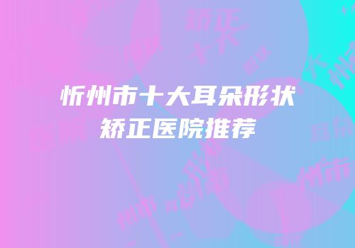 忻州市十大耳朵形状矫正医院推荐