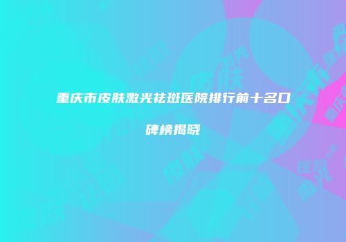重庆市皮肤激光祛斑医院排行前十名口碑榜揭晓
