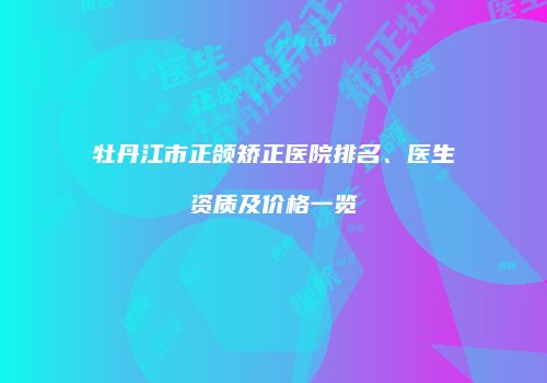 牡丹江市正颌矫正医院排名、医生资质及价格一览