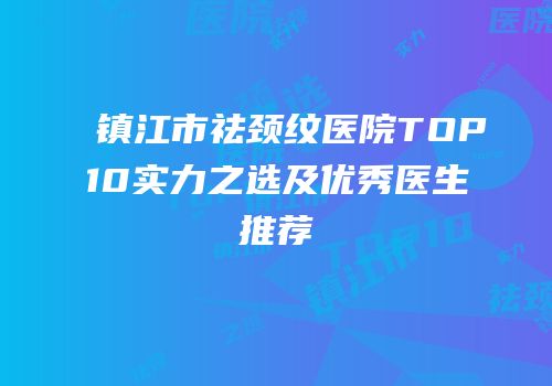 镇江市祛颈纹医院TOP10实力之选及优秀医生推荐