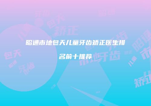 昭通市地包天儿童牙齿矫正医生排名前十推荐