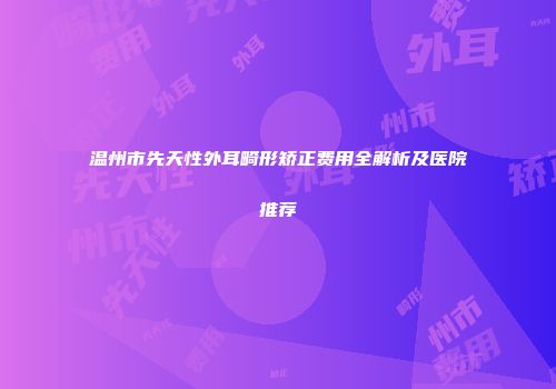 温州市先天性外耳畸形矫正费用全解析及医院推荐
